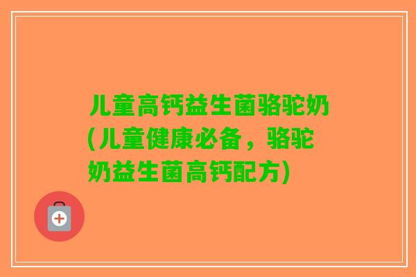 儿童高钙益生菌骆驼奶(儿童健康必备，骆驼奶益生菌高钙配方)