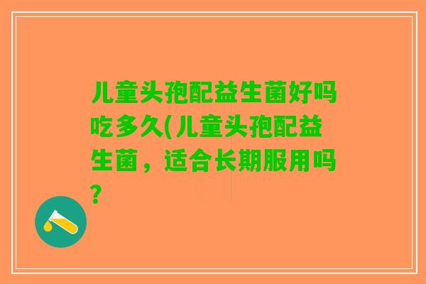 儿童头孢配益生菌好吗吃多久(儿童头孢配益生菌,适合长期服用吗? 儿童头孢配益生菌好吗吃多久(儿童头孢配益生菌,适合长期服用吗?