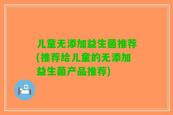 儿童无添加益生菌推荐(推荐给儿童的无添加益生菌产品推荐)