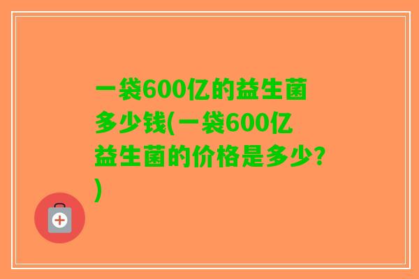 一袋600亿的益生菌多少钱(一袋600亿益生菌的价格是多少？)