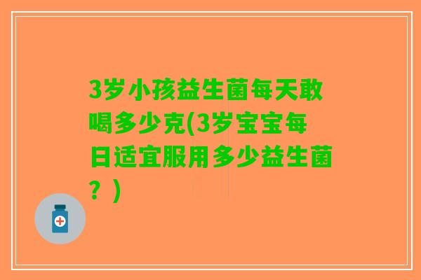 3岁小孩益生菌每天敢喝多少克(3岁宝宝每日适宜服用多少益生菌？)