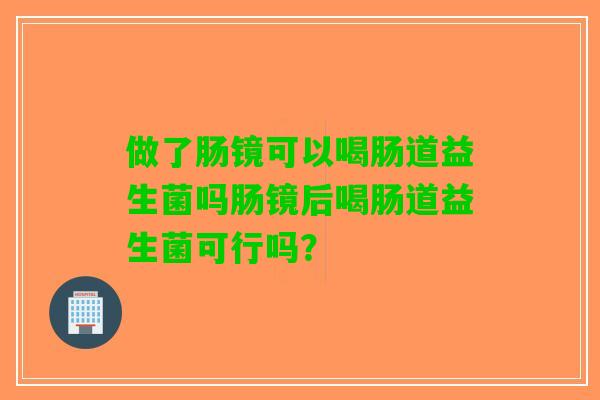 做了肠镜可以喝肠道益生菌吗肠镜后喝肠道益生菌可行吗? 做了肠镜可以喝肠道益生菌吗肠镜后喝肠道益生菌可行吗?