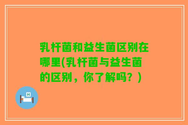 乳杆菌和益生菌区别在哪里(乳杆菌与益生菌的区别，你了解吗？)