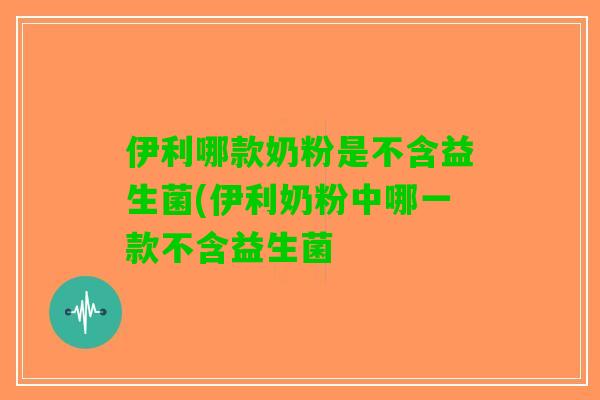 伊利哪款奶粉是不含益生菌(伊利奶粉中哪一款不含益生菌 伊利哪款奶粉是不含益生菌(伊利奶粉中哪一款不含益生菌