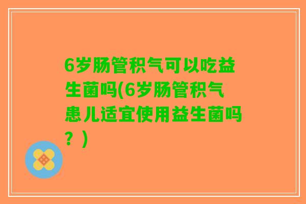 6岁肠管积气可以吃益生菌吗(6岁肠管积气患儿适宜使用益生菌吗?) 6岁肠管积气可以吃益生菌吗(6岁肠管积气患儿适宜使用益生菌吗?)