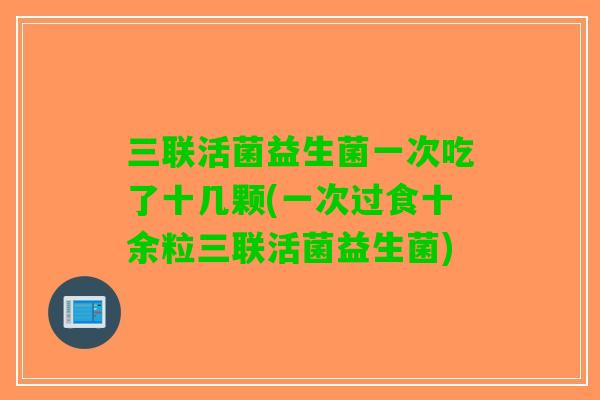 三联活菌益生菌一次吃了十几颗(一次过食十余粒三联活菌益生菌) 三联活菌益生菌一次吃了十几颗(一次过食十余粒三联活菌益生菌)
