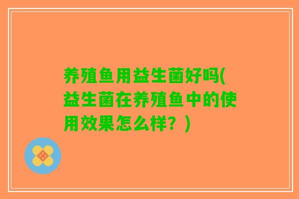 养殖鱼用益生菌好吗(益生菌在养殖鱼中的使用效果怎么样？)