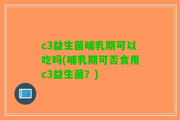 c3益生菌哺乳期可以吃吗(哺乳期可否食用c3益生菌？)