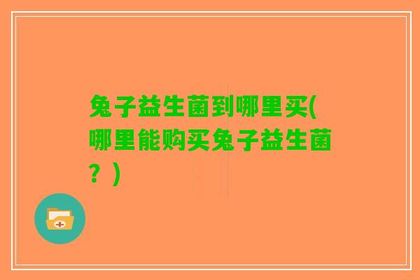 兔子益生菌到哪里买(哪里能购买兔子益生菌？)