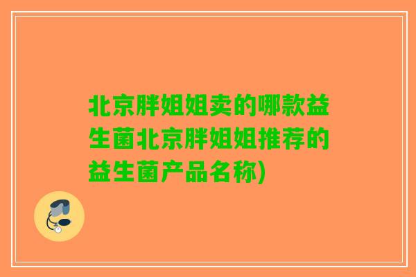 北京胖姐姐卖的哪款益生菌北京胖姐姐推荐的益生菌产品名称) 北京胖姐姐卖的哪款益生菌北京胖姐姐推荐的益生菌产品名称)