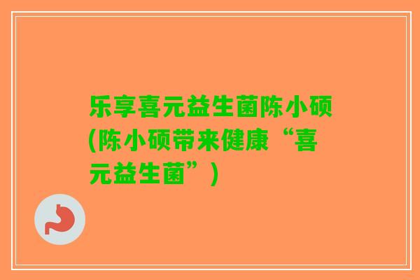 乐享喜元益生菌陈小硕(陈小硕带来健康“喜元益生菌”) 乐享喜元益生菌陈小硕(陈小硕带来健康“喜元益生菌”)