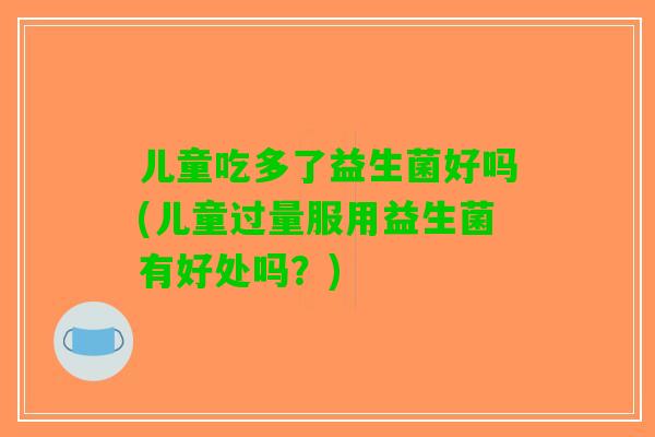 儿童吃多了益生菌好吗(儿童过量服用益生菌有好处吗？)