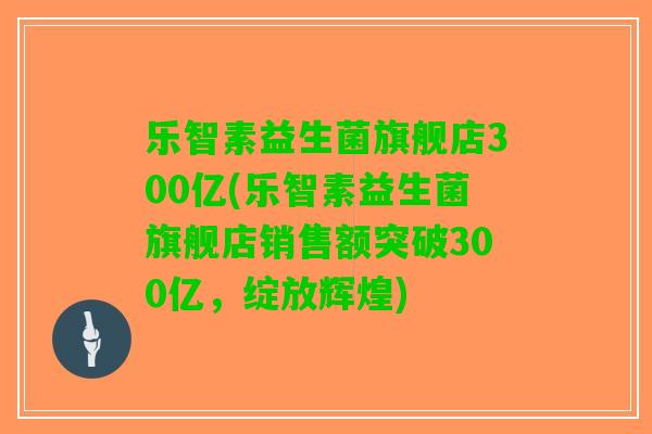 乐智素益生菌旗舰店300亿(乐智素益生菌旗舰店销售额突破300亿,绽放辉煌) 乐智素益生菌旗舰店300亿(乐智素益生菌旗舰店销售额突破300亿,绽放辉煌)