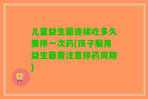 儿童益生菌连续吃多久要停一次药(孩子服用益生菌需注意停药周期)