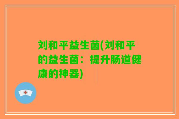 刘和平益生菌(刘和平的益生菌:提升肠道健康的神器) 刘和平益生菌(刘和平的益生菌:提升肠道健康的神器)