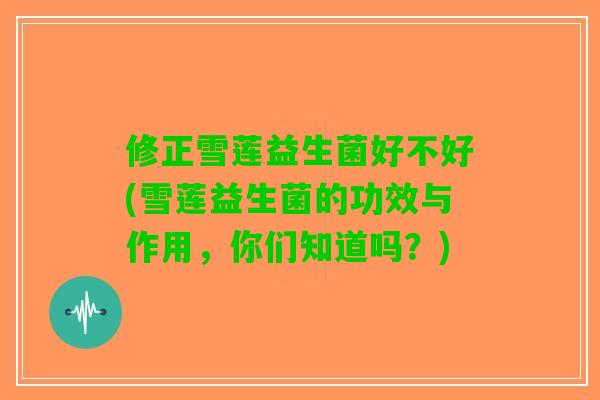 修正雪莲益生菌好不好(雪莲益生菌的功效与作用,你们知道吗?) 修正雪莲益生菌好不好(雪莲益生菌的功效与作用,你们知道吗?)