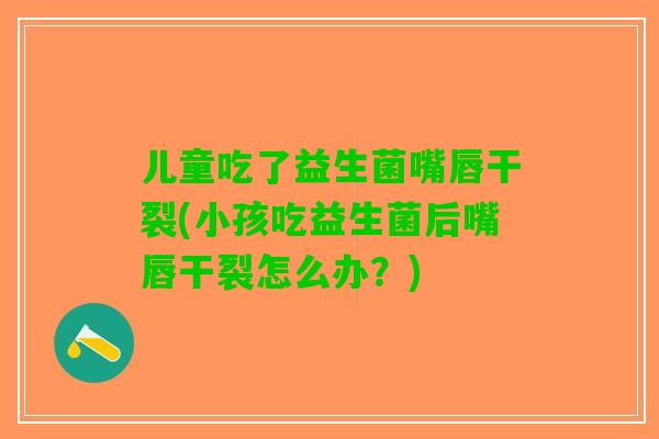 儿童吃了益生菌嘴唇干裂(小孩吃益生菌后嘴唇干裂怎么办？)