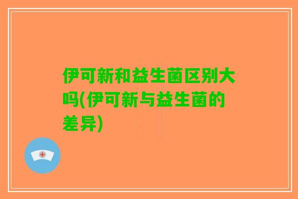 伊可新和益生菌区别大吗(伊可新与益生菌的差异) 伊可新和益生菌区别大吗(伊可新与益生菌的差异)