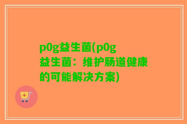 p0g益生菌(p0g益生菌:维护肠道健康的可能解决方案) p0g益生菌(p0g益生菌:维护肠道健康的可能解决方案)