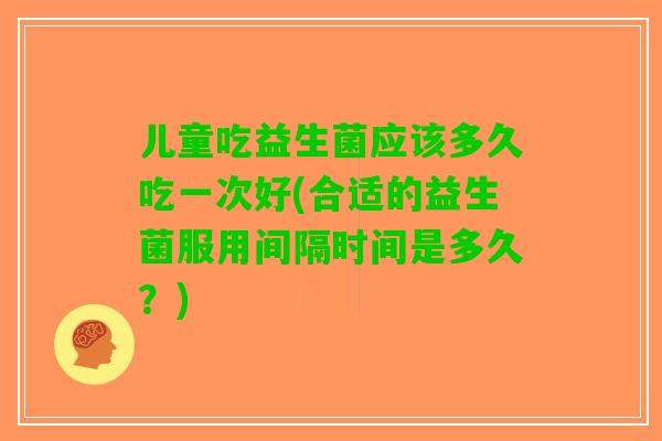 儿童吃益生菌应该多久吃一次好(合适的益生菌服用间隔时间是多久?) 儿童吃益生菌应该多久吃一次好(合适的益生菌服用间隔时间是多久?)
