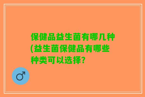 保健品益生菌有哪几种(益生菌保健品有哪些种类可以选择? 保健品益生菌有哪几种(益生菌保健品有哪些种类可以选择?