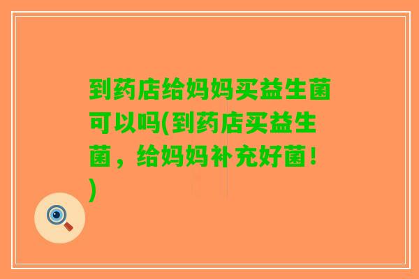 到药店给妈妈买益生菌可以吗(到药店买益生菌，给妈妈补充好菌！)
