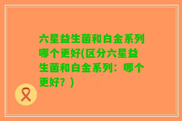 六星益生菌和白金系列哪个更好(区分六星益生菌和白金系列：哪个更好？)