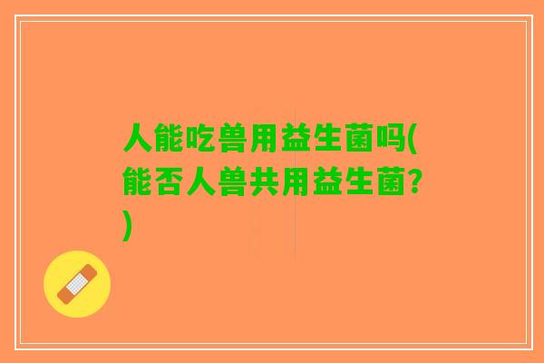 人能吃兽用益生菌吗(能否人兽共用益生菌?) 人能吃兽用益生菌吗(能否人兽共用益生菌?)