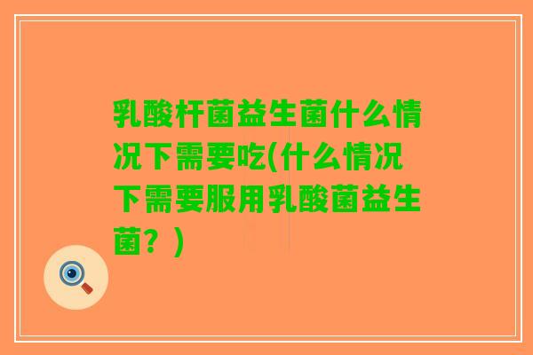 乳酸杆菌益生菌什么情况下需要吃(什么情况下需要服用乳酸菌益生菌？)