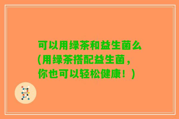 可以用绿茶和益生菌么(用绿茶搭配益生菌，你也可以轻松健康！)