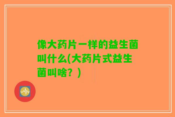 像大药片一样的益生菌叫什么(大药片式益生菌叫啥？)