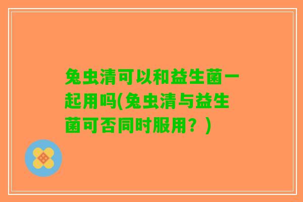 兔虫清可以和益生菌一起用吗(兔虫清与益生菌可否同时服用？)