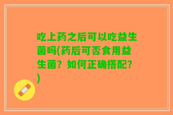 吃上药之后可以吃益生菌吗(药后可否食用益生菌？如何正确搭配？)