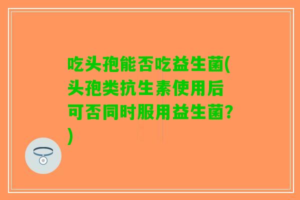 吃头孢能否吃益生菌(头孢类抗生素使用后 可否同时服用益生菌？)