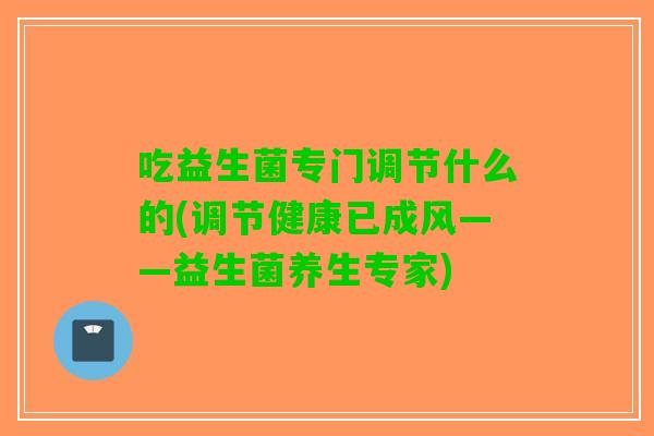 吃益生菌专门调节什么的(调节健康已成风——益生菌养生专家)