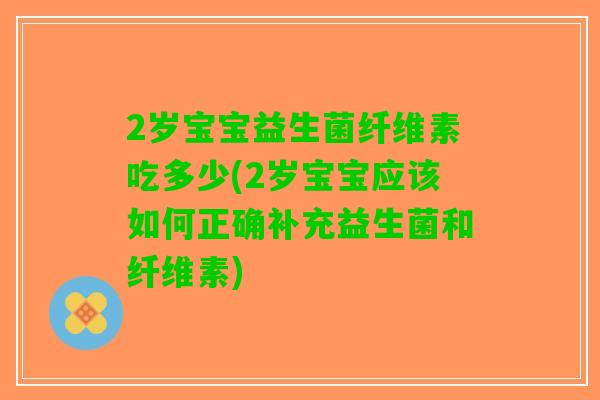 2岁宝宝益生菌纤维素吃多少(2岁宝宝应该如何正确补充益生菌和纤维素) 2岁宝宝益生菌纤维素吃多少(2岁宝宝应该如何正确补充益生菌和纤维素)