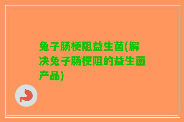 兔子肠梗阻益生菌(解决兔子肠梗阻的益生菌产品)