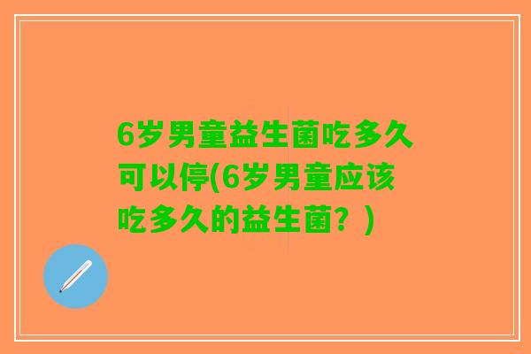 6岁男童益生菌吃多久可以停(6岁男童应该吃多久的益生菌?) 6岁男童益生菌吃多久可以停(6岁男童应该吃多久的益生菌?)