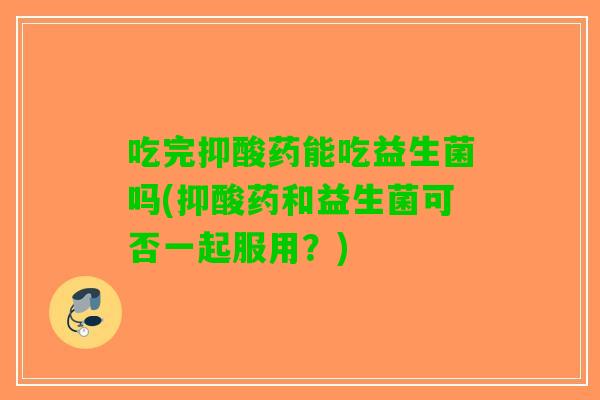 吃完抑酸药能吃益生菌吗(抑酸药和益生菌可否一起服用？)