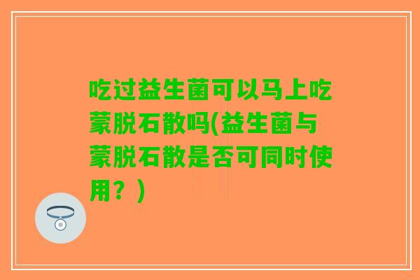 吃过益生菌可以马上吃蒙脱石散吗(益生菌与蒙脱石散是否可同时使用？)