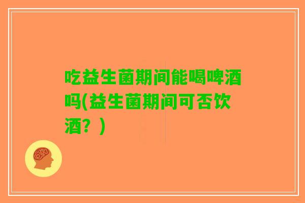 吃益生菌期间能喝啤酒吗(益生菌期间可否饮酒？)