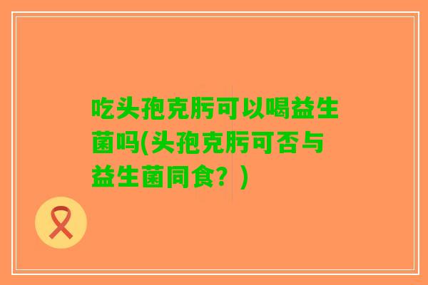 吃头孢克肟可以喝益生菌吗(头孢克肟可否与益生菌同食？)