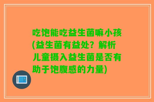 吃饱能吃益生菌嘛小孩(益生菌有益处？解析儿童摄入益生菌是否有助于饱腹感的力量)