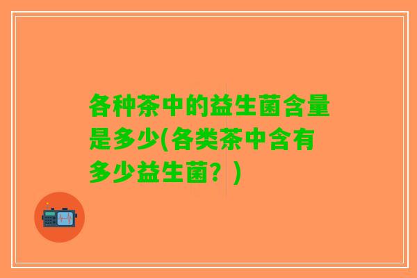 各种茶中的益生菌含量是多少(各类茶中含有多少益生菌？)