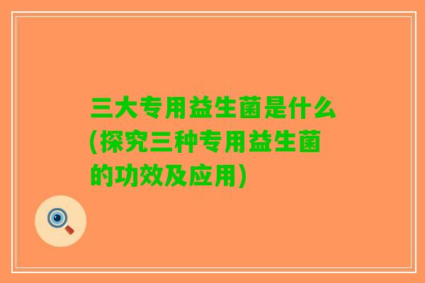三大专用益生菌是什么(探究三种专用益生菌的功效及应用)