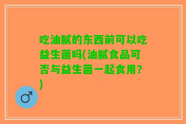 吃油腻的东西前可以吃益生菌吗(油腻食品可否与益生菌一起食用？)