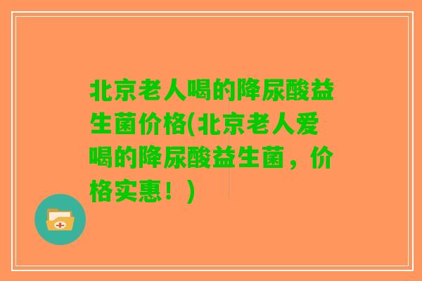 北京老人喝的降尿酸益生菌价格(北京老人爱喝的降尿酸益生菌,价格实惠!) 北京老人喝的降尿酸益生菌价格(北京老人爱喝的降尿酸益生菌,价格实惠!)