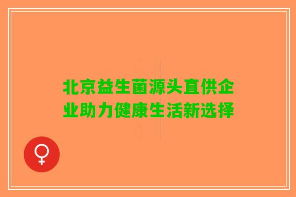 北京益生菌源头直供企业助力健康生活新选择 北京益生菌源头直供企业助力健康生活新选择