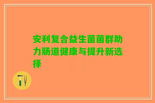 安利复合益生菌菌群助力肠道健康与提升新选择