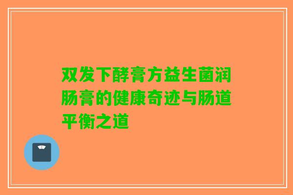 双发下酵膏方益生菌润肠膏的健康奇迹与肠道平衡之道